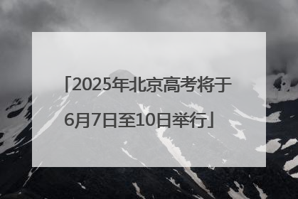 2025年北京高考将于6月7日至10日举行