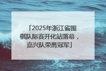 2025年浙江省围棋队际赛开化站落幕，嘉兴队荣膺冠军