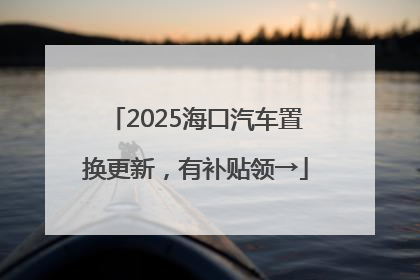 2025海口汽车置换更新，有补贴领→