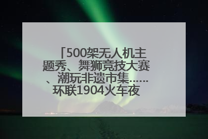 500架无人机主题秀、舞狮竞技大赛、潮玩非遗市集……环联1904火车夜市迎来两周年庆典