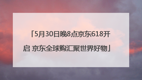 5月30日晚8点京东618开启 京东全球购汇聚世界好物